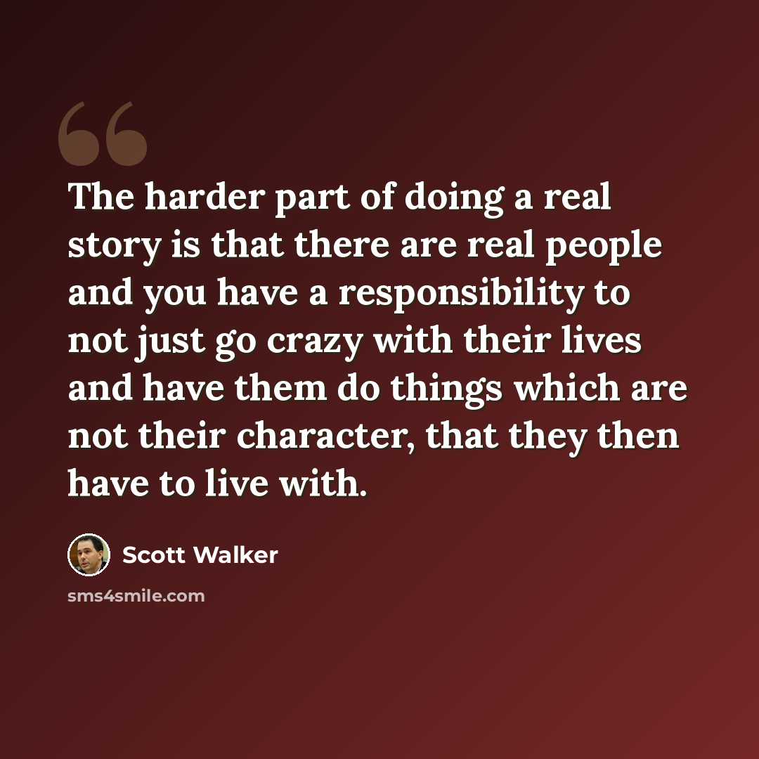 “The harder part of doing a real story is that there are real people and you have a responsibility to not just go crazy with their lives and have them do things which are not their character, that they then have to live with.” quote by Scott Walker