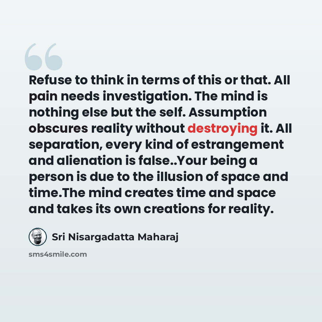 “Refuse to think in terms of this or that. All pain needs investigation. The mind is nothing else but the self. Assumption obscures reality without destroying it. All separation, every kind of estrangement and alienation is false..Your being a person is due to the illusion of space and time.The…” quote by Sri Nisargadatta Maharaj