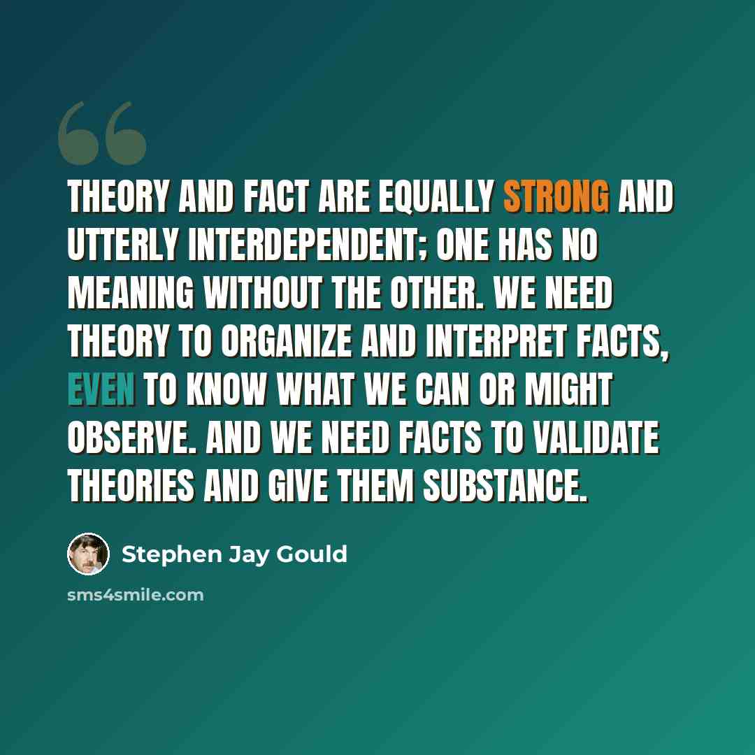 “Theory and fact are equally strong and utterly interdependent; one has no meaning without the other. We need theory to organize and interpret facts, even to know what we can or might observe. And we need facts to validate theories and give them substance.” quote by Stephen Jay Gould