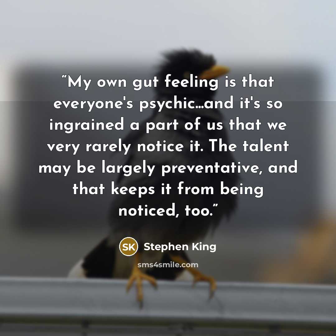 “My own gut feeling is that everyone's psychic...and it's so ingrained a part of us that we very rarely notice it. The talent may be largely preventative, and that keeps it from being noticed, too.” quote by Stephen King