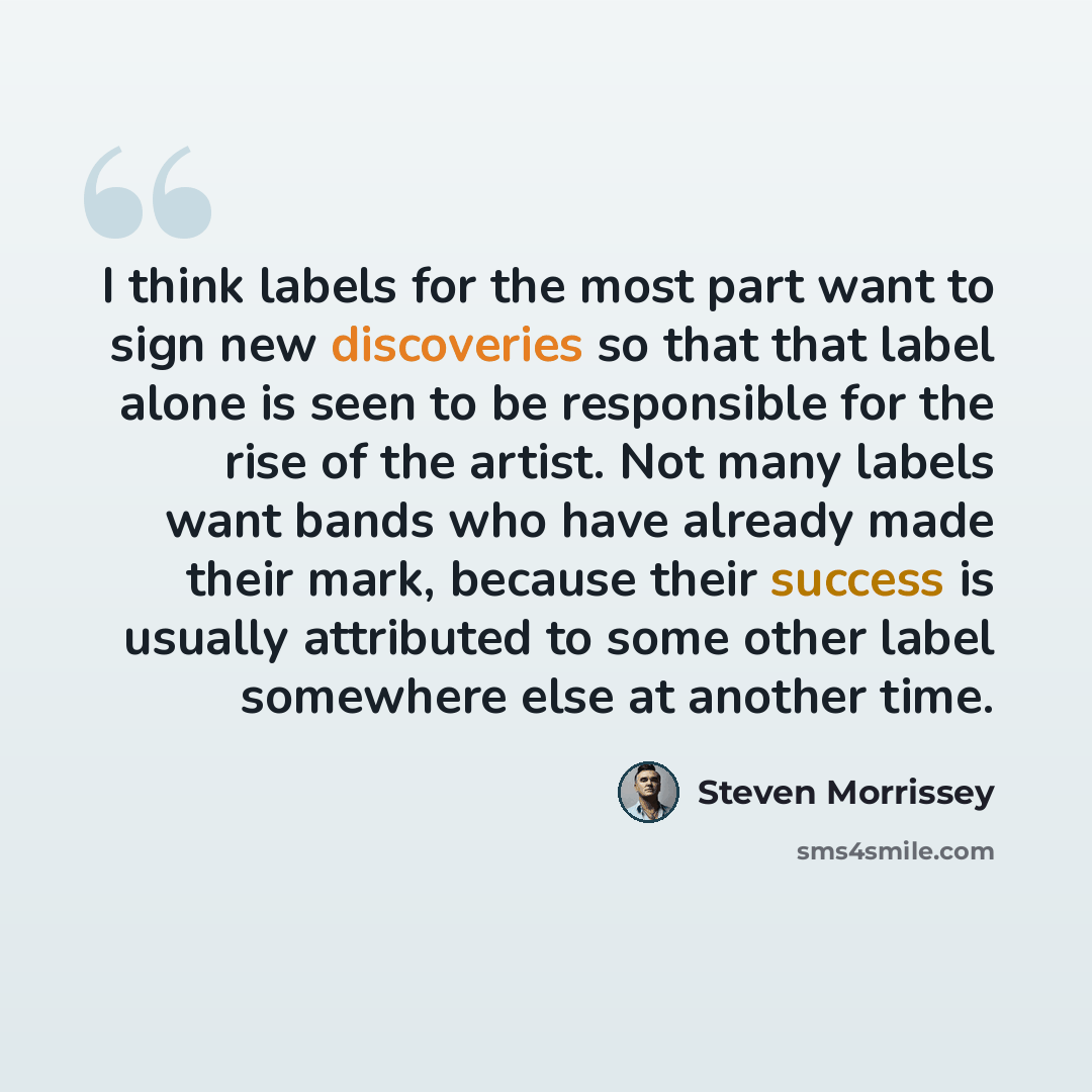 “I think labels for the most part want to sign new discoveries so that that label alone is seen to be responsible for the rise of the artist. Not many labels want bands who have already made their mark, because their success is usually attributed to some other label somewhere else at another time.” quote by Steven Morrissey