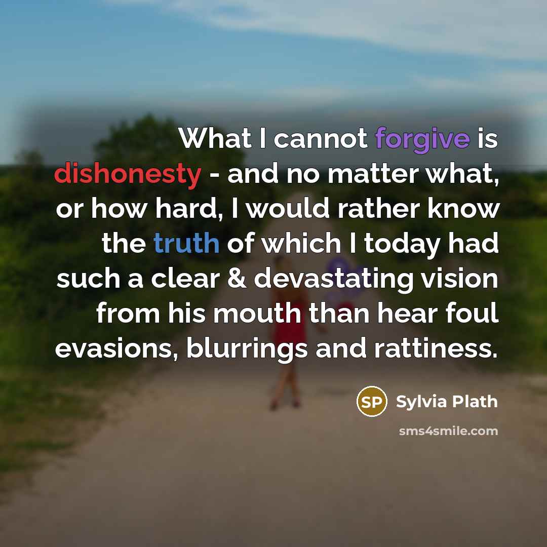 “What I cannot forgive is dishonesty - and no matter what, or how hard, I would rather know the truth of which I today had such a clear & devastating vision from his mouth than hear foul evasions, blurrings and rattiness.” quote by Sylvia Plath