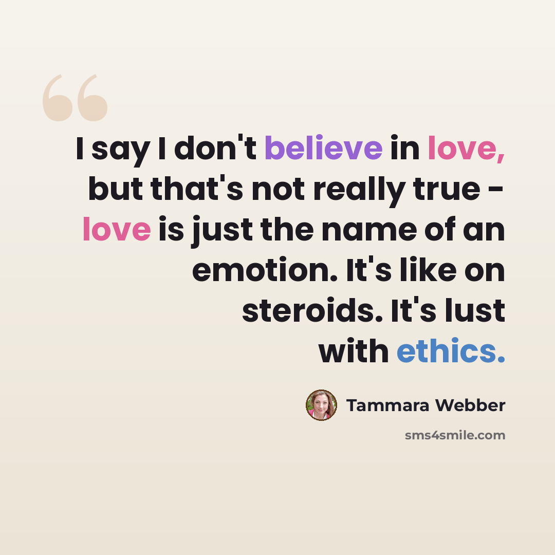 “I say I don't believe in love, but that's not really true - love is just the name of an emotion. It's like on steroids. It's lust with ethics.” quote by Tammara Webber