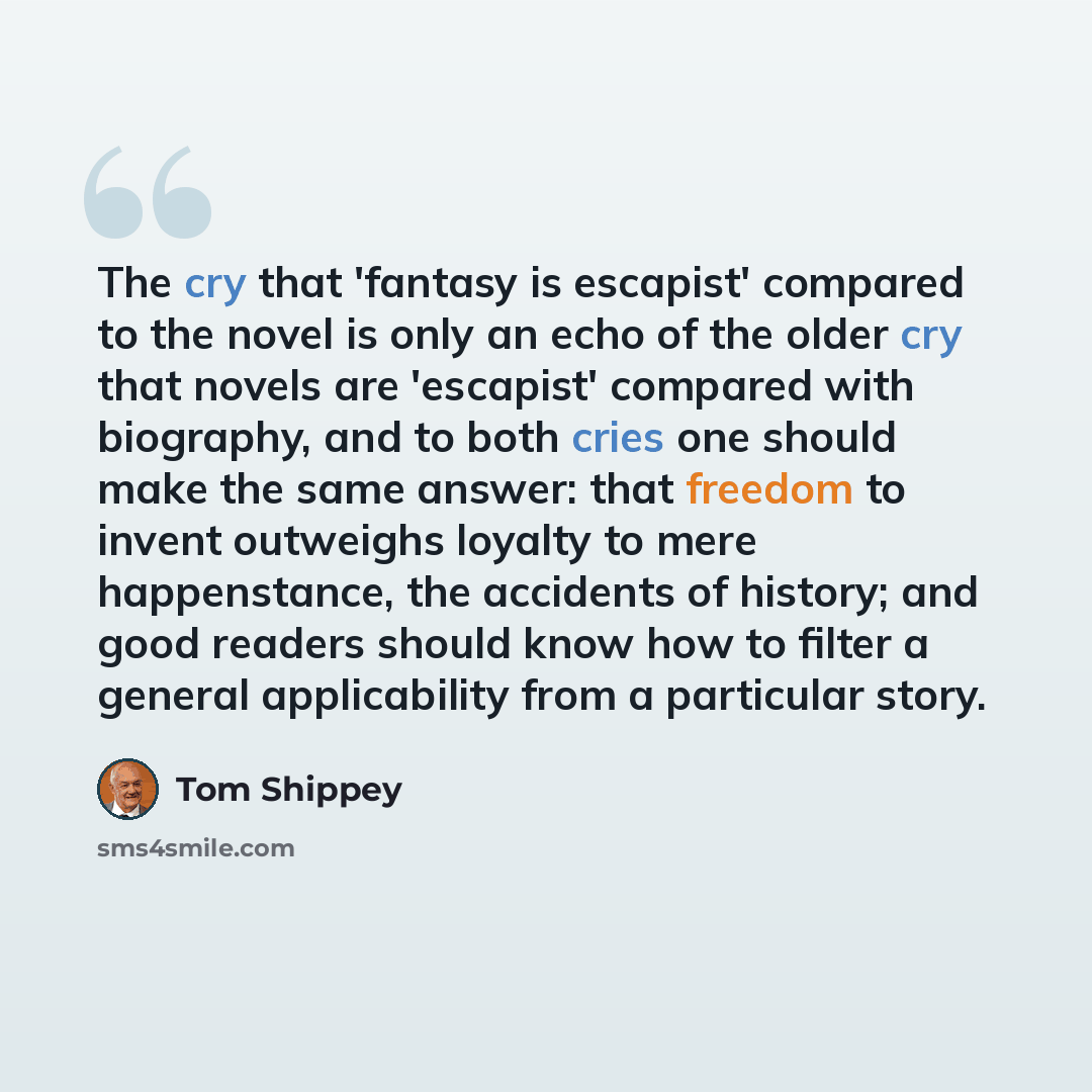 “The cry that 'fantasy is escapist' compared to the novel is only an echo of the older cry that novels are 'escapist' compared with biography, and to both cries one should make the same answer: that freedom to invent outweighs loyalty to mere happenstance, the accidents of history; and good readers…” quote by Tom Shippey
