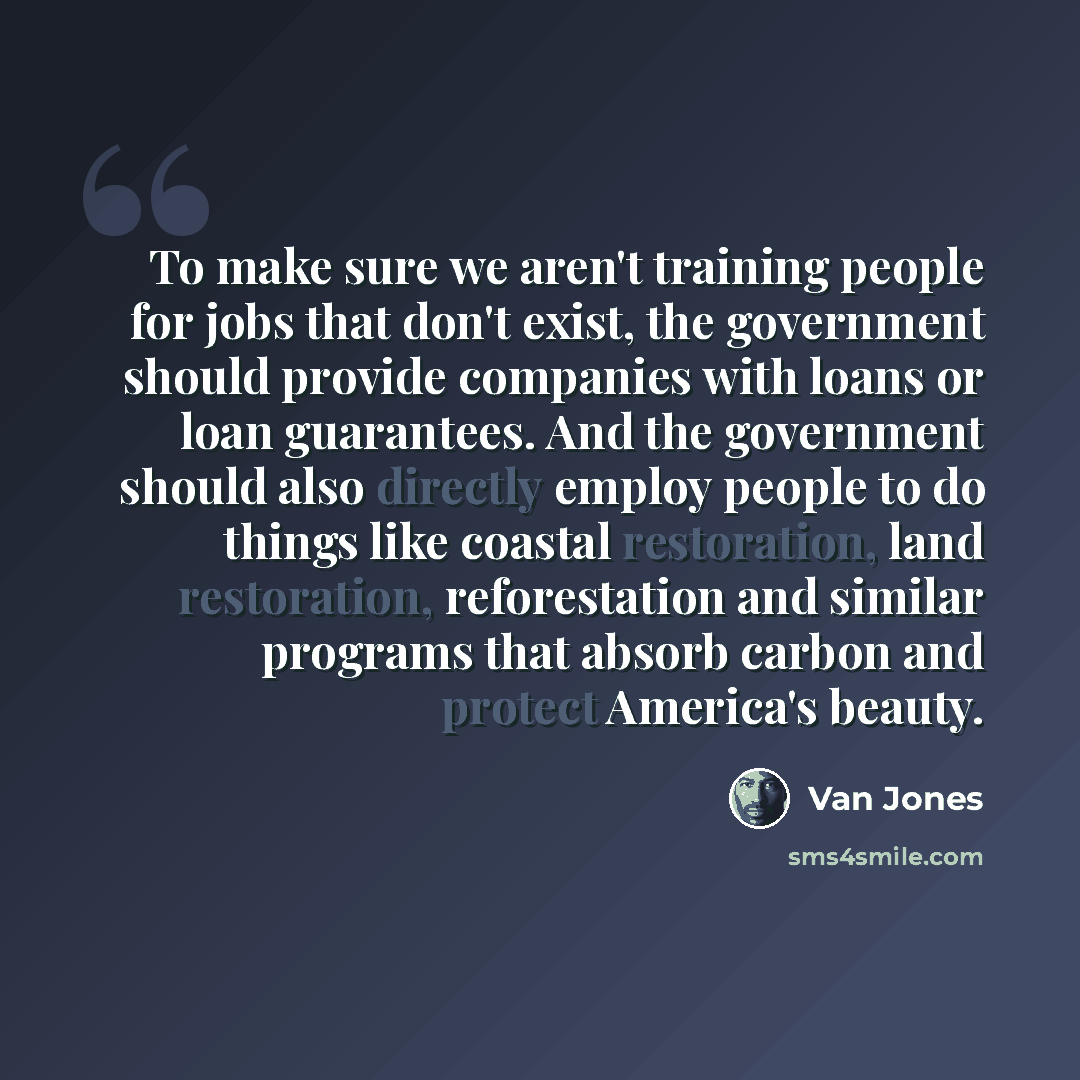 “To make sure we aren't training people for jobs that don't exist, the government should provide companies with loans or loan guarantees. And the government should also directly employ people to do things like coastal restoration, land restoration, reforestation and similar programs that absorb…” quote by Van Jones
