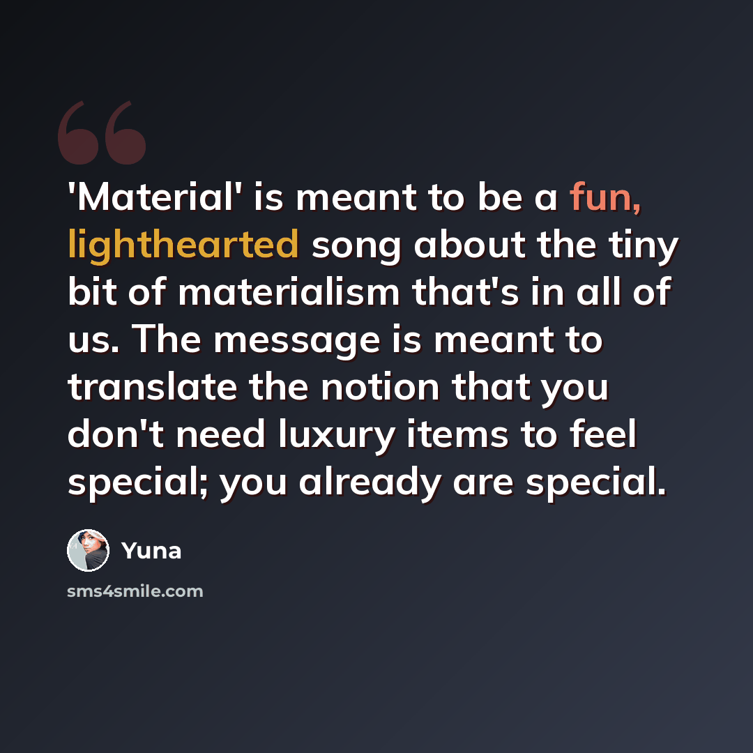“'Material' is meant to be a fun, lighthearted song about the tiny bit of materialism that's in all of us. The message is meant to translate the notion that you don't need luxury items to feel special; you already are special.” quote by Yuna