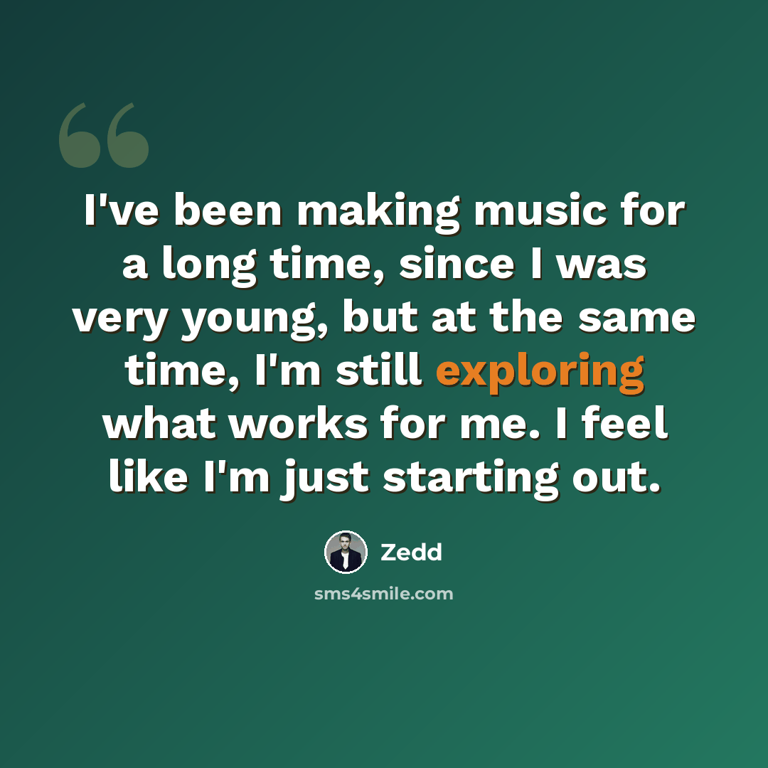 “I've been making music for a long time, since I was very young, but at the same time, I'm still exploring what works for me. I feel like I'm just starting out.” quote by Zedd
