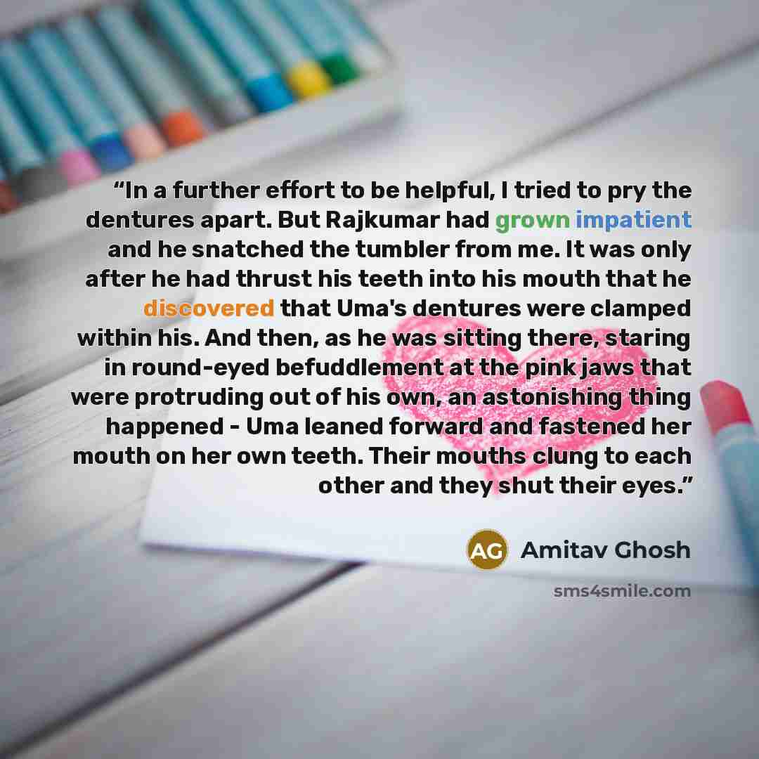 “In a further effort to be helpful, I tried to pry the dentures apart. But Rajkumar had grown impatient and he snatched the tumbler from me. It was only after he had thrust his teeth into his mouth that he discovered that Uma's dentures were clamped within his. And then, as he was sitting there…” quote by Amitav Ghosh