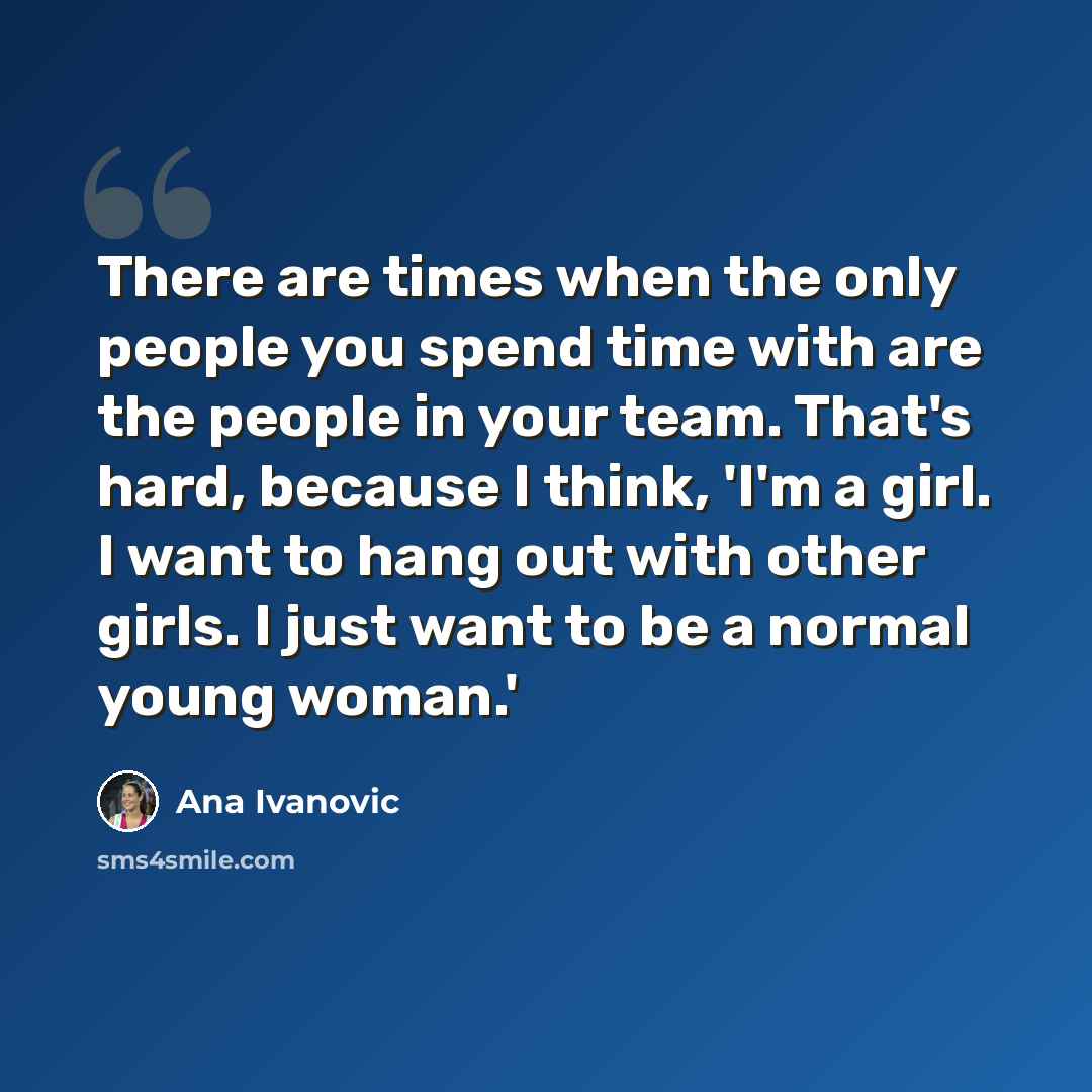 “There are times when the only people you spend time with are the people in your team. That's hard, because I think, 'I'm a girl. I want to hang out with other girls. I just want to be a normal young woman.'” quote by Ana Ivanovic
