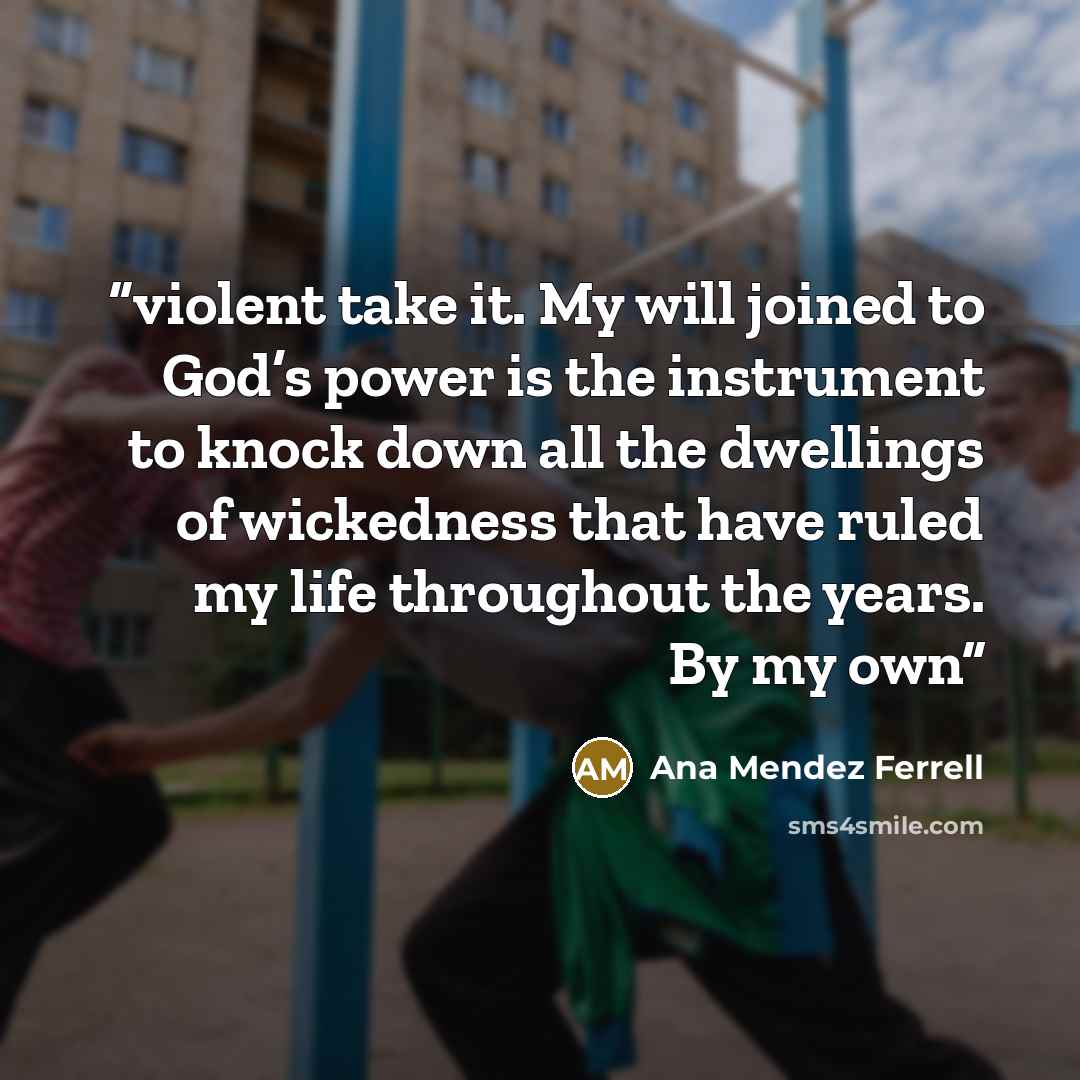 “violent take it. My will joined to God’s power is the instrument to knock down all the dwellings of wickedness that have ruled my life throughout the years. By my own” quote by Ana Mendez Ferrell