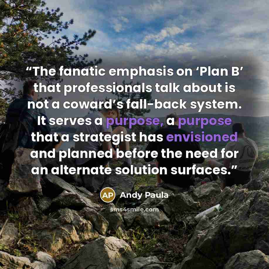 “The fanatic emphasis on ‘Plan B’ that professionals talk about is not a coward’s fall-back system. It serves a purpose, a purpose that a strategist has envisioned and planned before the need for an alternate solution surfaces.” quote by Andy Paula
