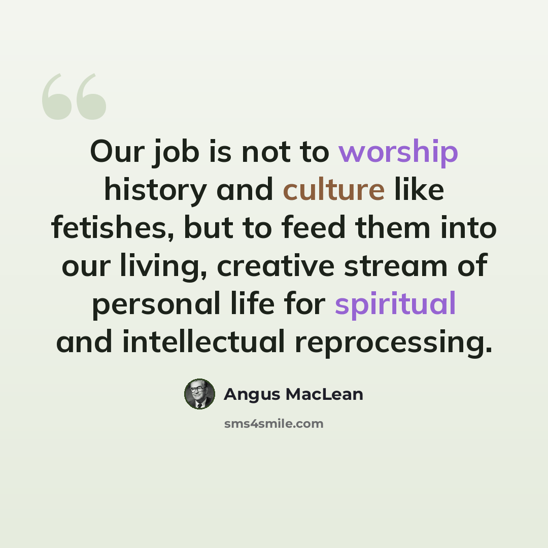 “Our job is not to worship history and culture like fetishes, but to feed them into our living, creative stream of personal life for spiritual and intellectual reprocessing.” quote by Angus MacLean