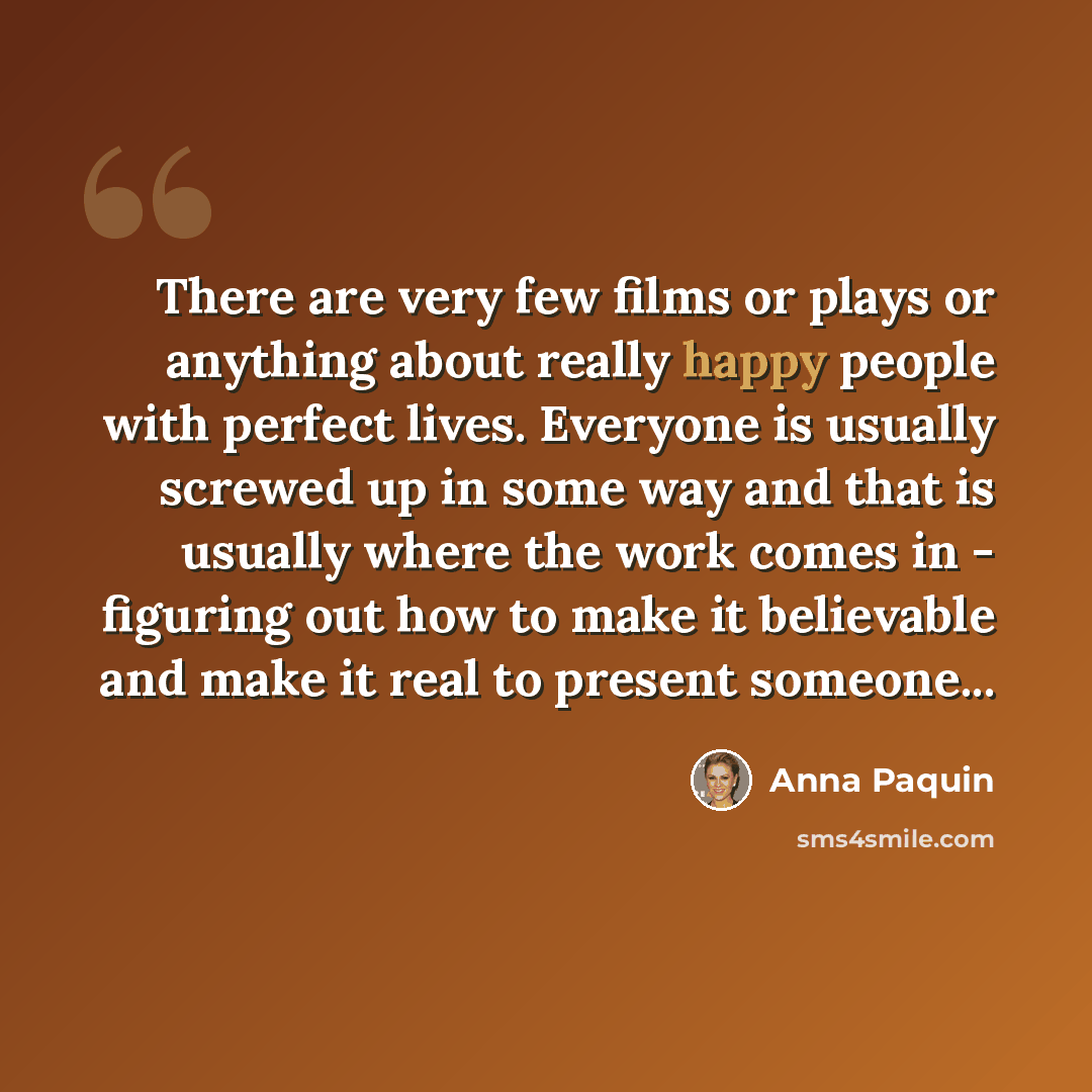 “There are very few films or plays or anything about really happy people with perfect lives. Everyone is usually screwed up in some way and that is usually where the work comes in - figuring out how to make it believable and make it real to present someone...” quote by Anna Paquin