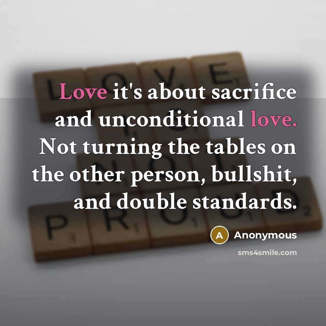 “Love it's about sacrifice and unconditional love. Not turning the tables on the other person, bullshit, and double standards.” quote by Anonymous