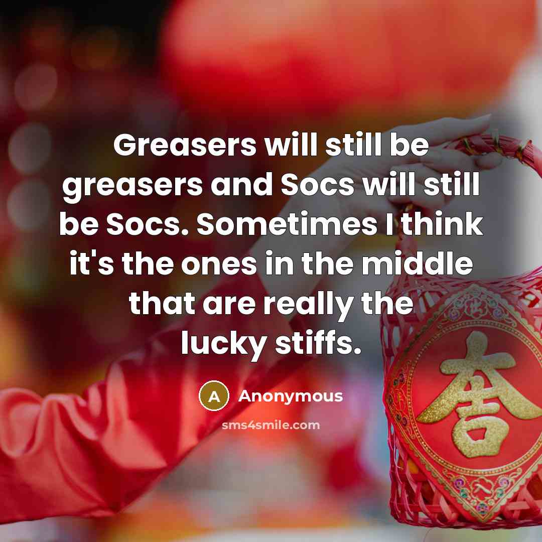 “Greasers will still be greasers and Socs will still be Socs. Sometimes I think it's the ones in the middle that are really the lucky stiffs.” quote by Anonymous