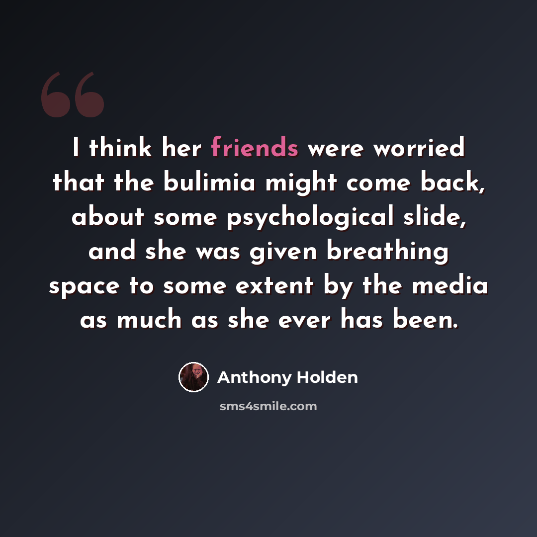 “I think her friends were worried that the bulimia might come back, about some psychological slide, and she was given breathing space to some extent by the media as much as she ever has been.” quote by Anthony Holden