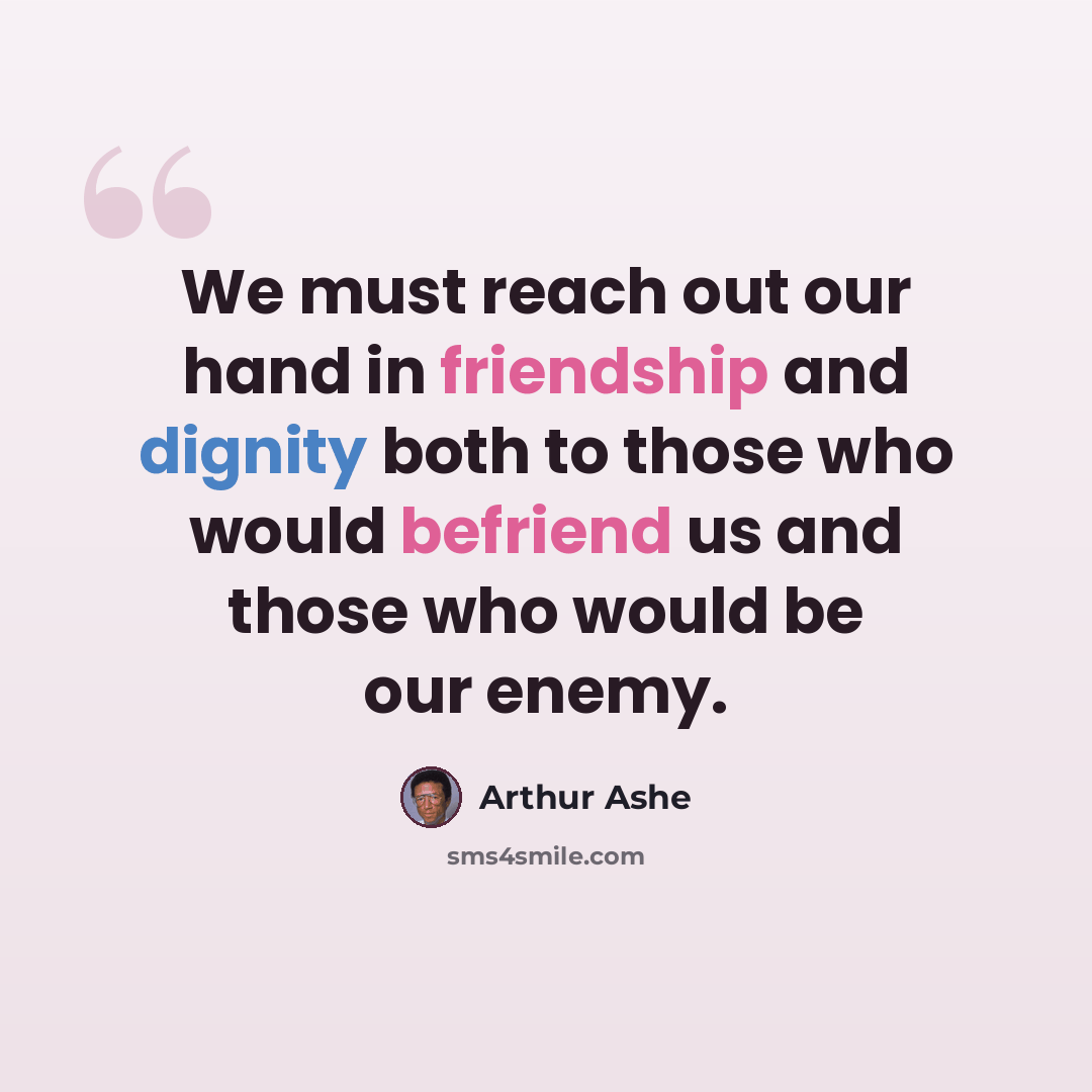 “We must reach out our hand in friendship and dignity both to those who would befriend us and those who would be our enemy.” quote by Arthur Ashe