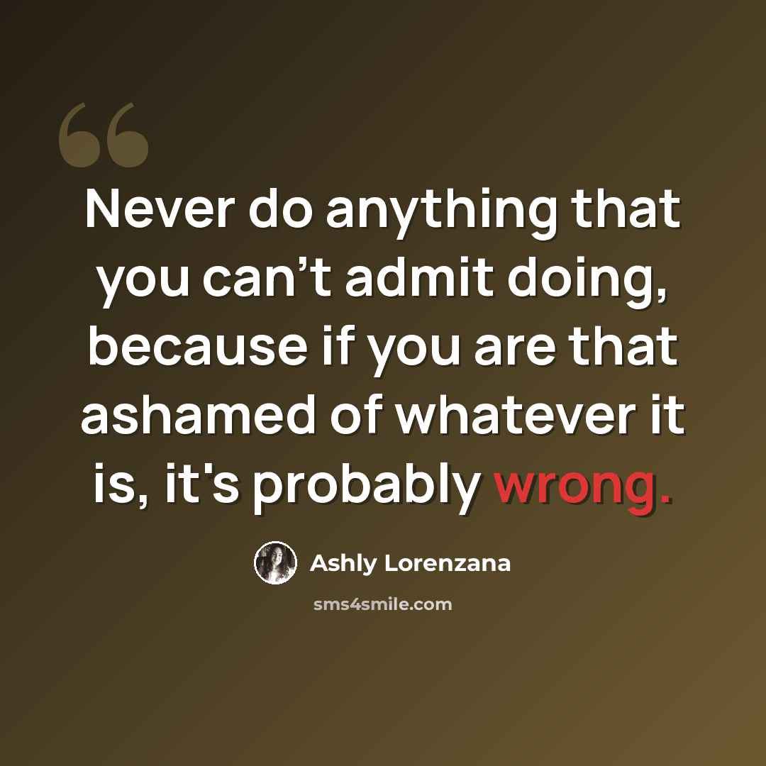 “Never do anything that you can't admit doing, because if you are that ashamed of whatever it is, it's probably wrong.” quote by Ashly Lorenzana