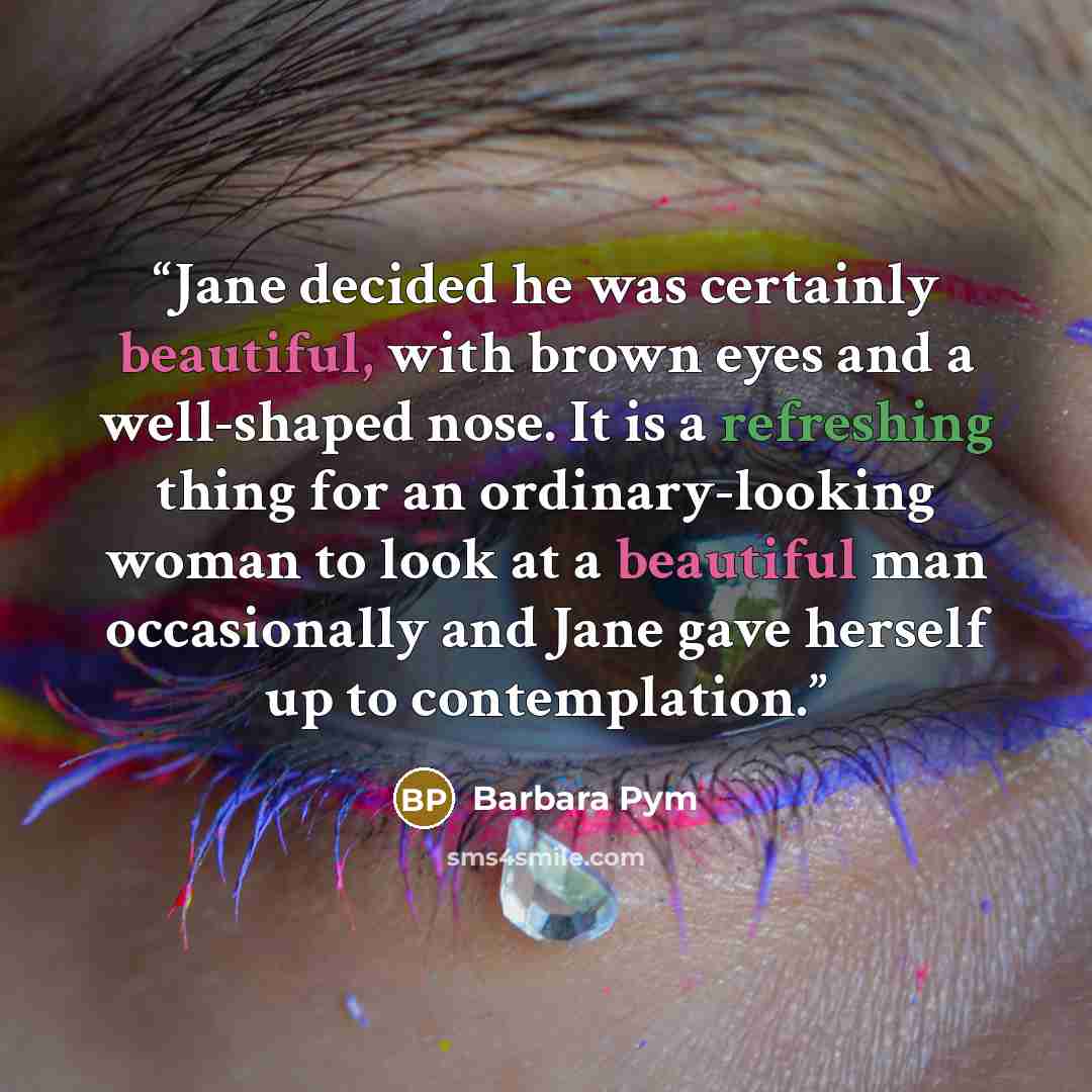 “Jane decided he was certainly beautiful, with brown eyes and a well-shaped nose. It is a refreshing thing for an ordinary-looking woman to look at a beautiful man occasionally and Jane gave herself up to contemplation.” quote by Barbara Pym