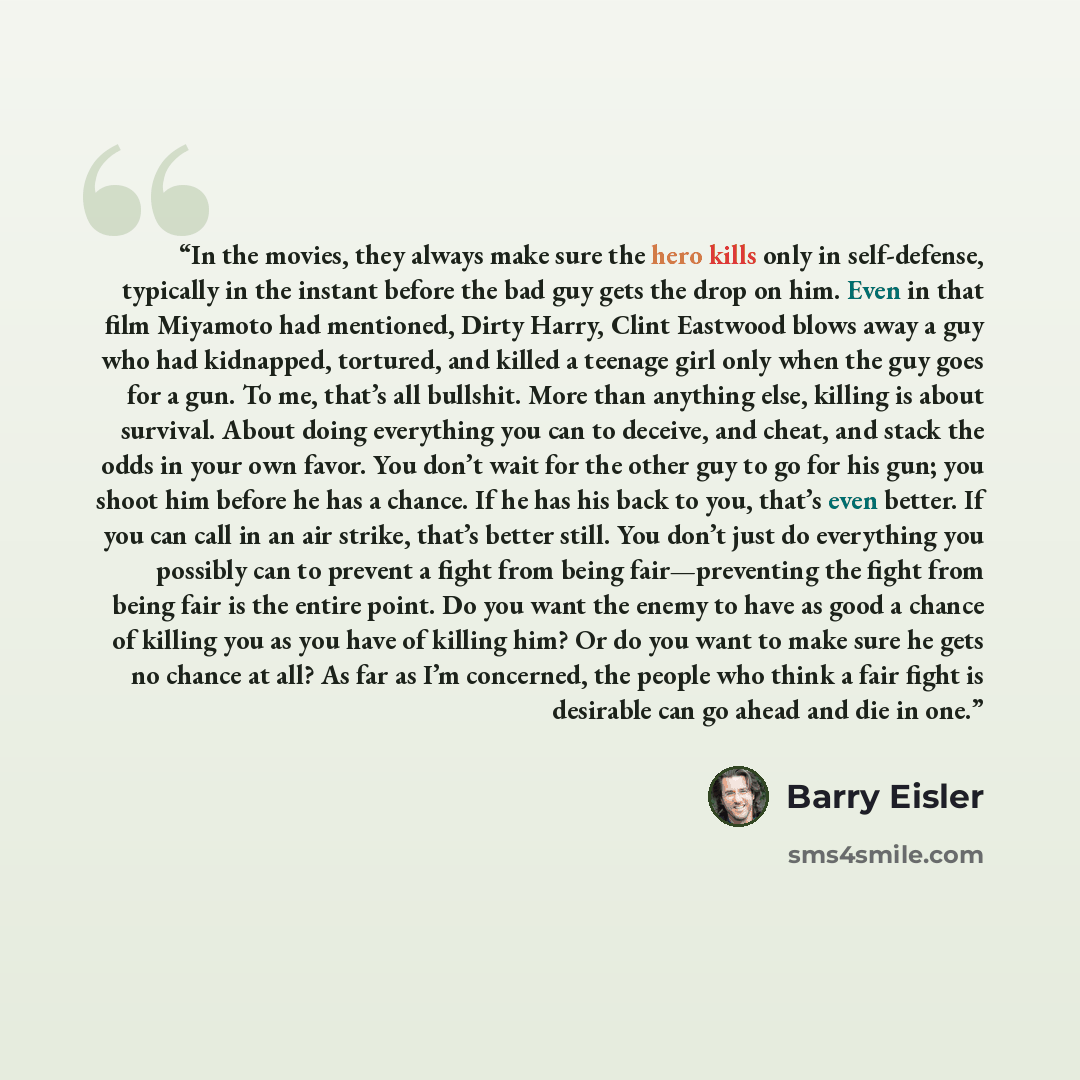 “In the movies, they always make sure the hero kills only in self-defense, typically in the instant before the bad guy gets the drop on him. Even in that film Miyamoto had mentioned, Dirty Harry, Clint Eastwood blows away a guy who had kidnapped, tortured, and killed a teenage girl only when the…” quote by Barry Eisler