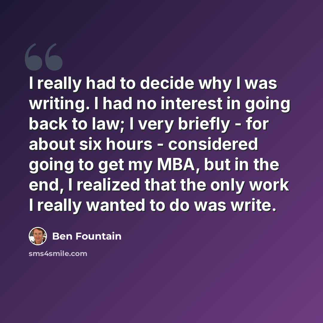 “I really had to decide why I was writing. I had no interest in going back to law; I very briefly - for about six hours - considered going to get my MBA, but in the end, I realized that the only work I really wanted to do was write.” quote by Ben Fountain
