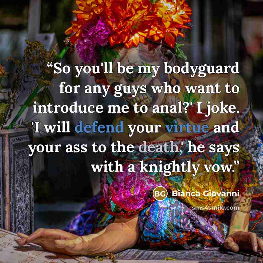 “So you'll be my bodyguard for any guys who want to introduce me to anal?' I joke. 'I will defend your virtue and your ass to the death,' he says with a knightly vow.” quote by Bianca Giovanni