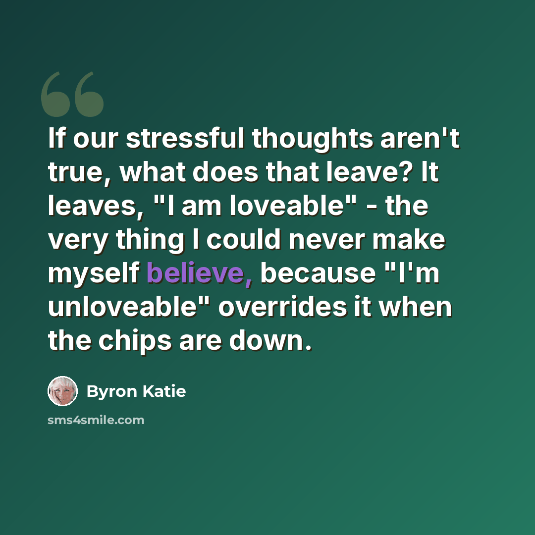 “If our stressful thoughts aren't true, what does that leave? It leaves, "I am loveable" - the very thing I could never make myself believe, because "I'm unloveable" overrides it when the chips are down.” quote by Byron Katie
