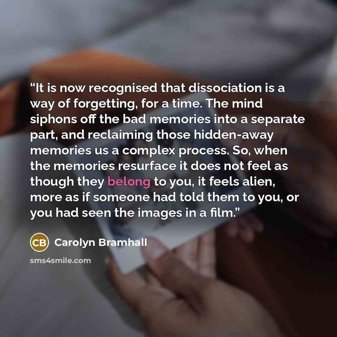 “It is now recognised that dissociation is a way of forgetting, for a time. The mind siphons off the bad memories into a separate part, and reclaiming those hidden-away memories us a complex process. So, when the memories resurface it does not feel as though they belong to you, it feels alien, more…” quote by Carolyn Bramhall