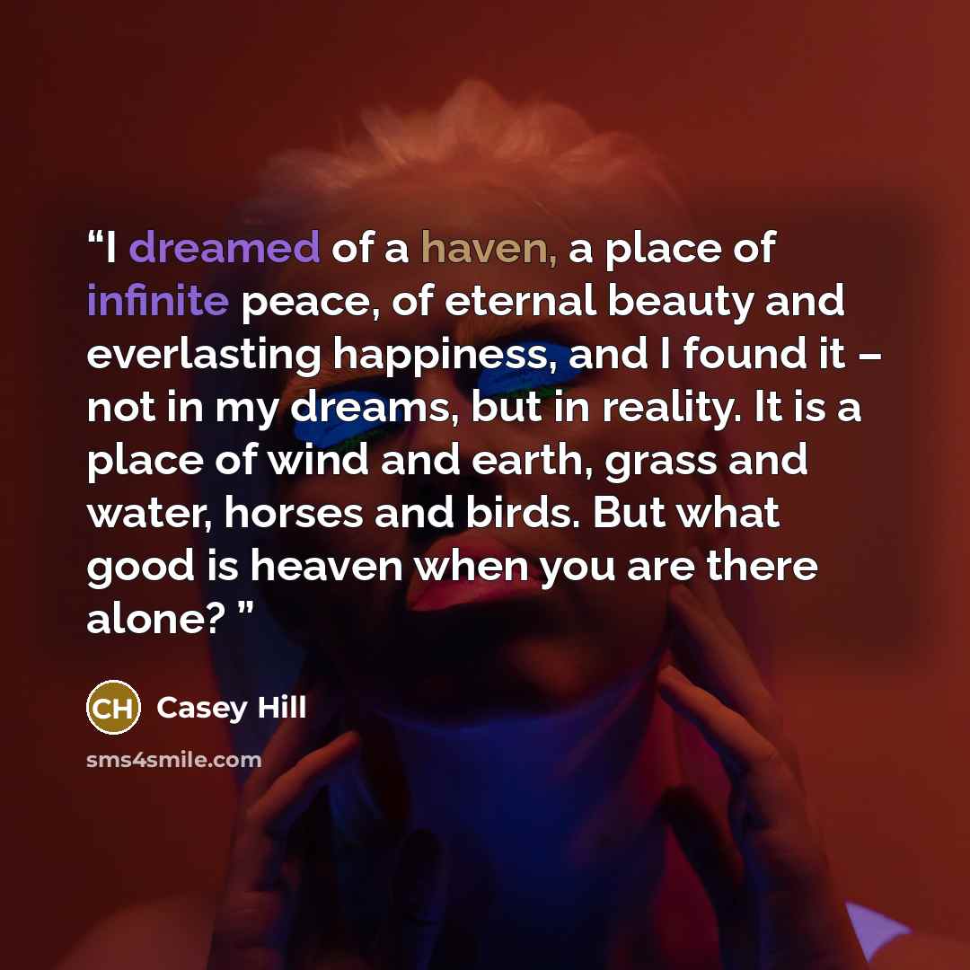 “I dreamed of a haven, a place of infinite peace, of eternal beauty and everlasting happiness, and I found it – not in my dreams, but in reality. It is a place of wind and earth, grass and water, horses and birds. But what good is heaven when you are there alone?” quote by Casey Hill