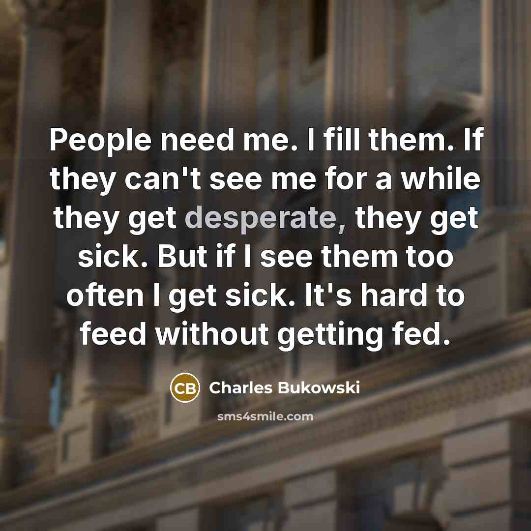 “People need me. I fill them. If they can't see me for a while they get desperate, they get sick. But if I see them too often I get sick. It's hard to feed without getting fed.” quote by Charles Bukowski