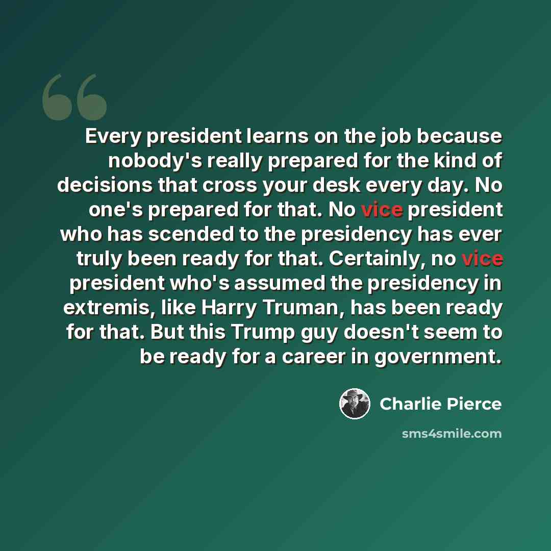 “Every president learns on the job because nobody's really prepared for the kind of decisions that cross your desk every day. No one's prepared for that. No vice president who has scended to the presidency has ever truly been ready for that. Certainly, no vice president who's assumed the presidency…” quote by Charlie Pierce