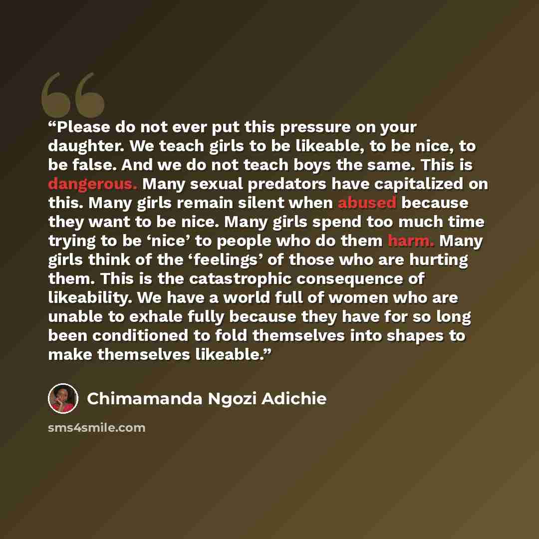 “Please do not ever put this pressure on your daughter. We teach girls to be likeable, to be nice, to be false. And we do not teach boys the same. This is dangerous. Many sexual predators have capitalized on this. Many girls remain silent when abused because they want to be nice. Many girls spend…” quote by Chimamanda Ngozi Adichie