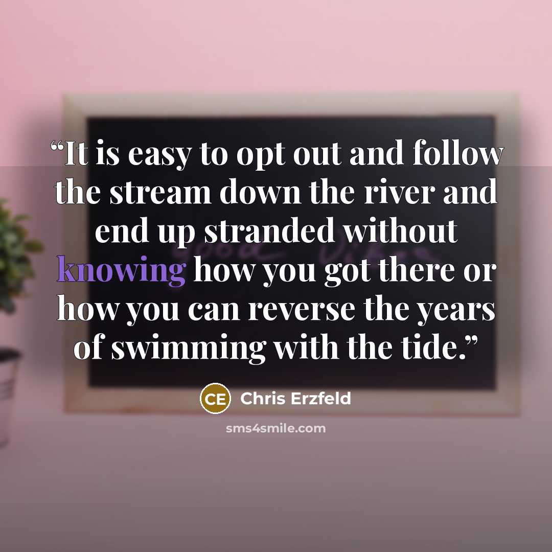 “It is easy to opt out and follow the stream down the river and end up stranded without knowing how you got there or how you can reverse the years of swimming with the tide.” quote by Chris Erzfeld