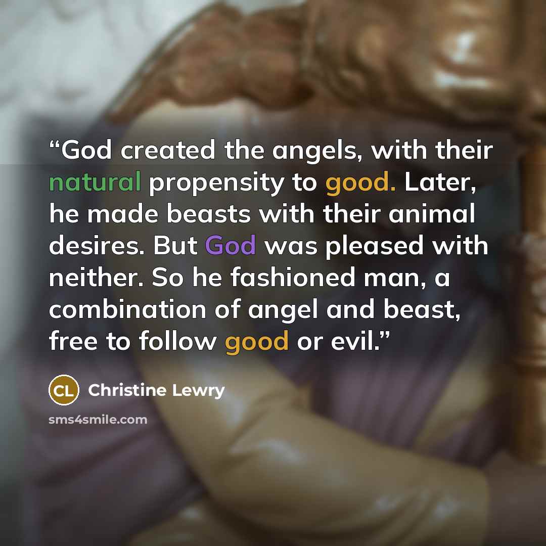 “God created the angels, with their natural propensity to good. Later, he made beasts with their animal desires. But God was pleased with neither. So he fashioned man, a combination of angel and beast, free to follow good or evil.” quote by Christine Lewry