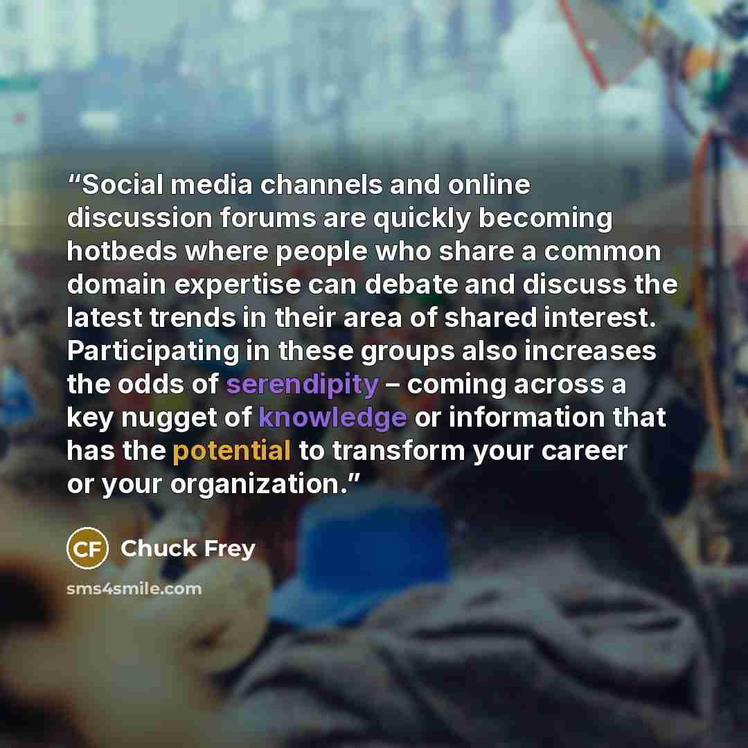 “Social media channels and online discussion forums are quickly becoming hotbeds where people who share a common domain expertise can debate and discuss the latest trends in their area of shared interest. Participating in these groups also increases the odds of serendipity – coming across a key…” quote by Chuck Frey