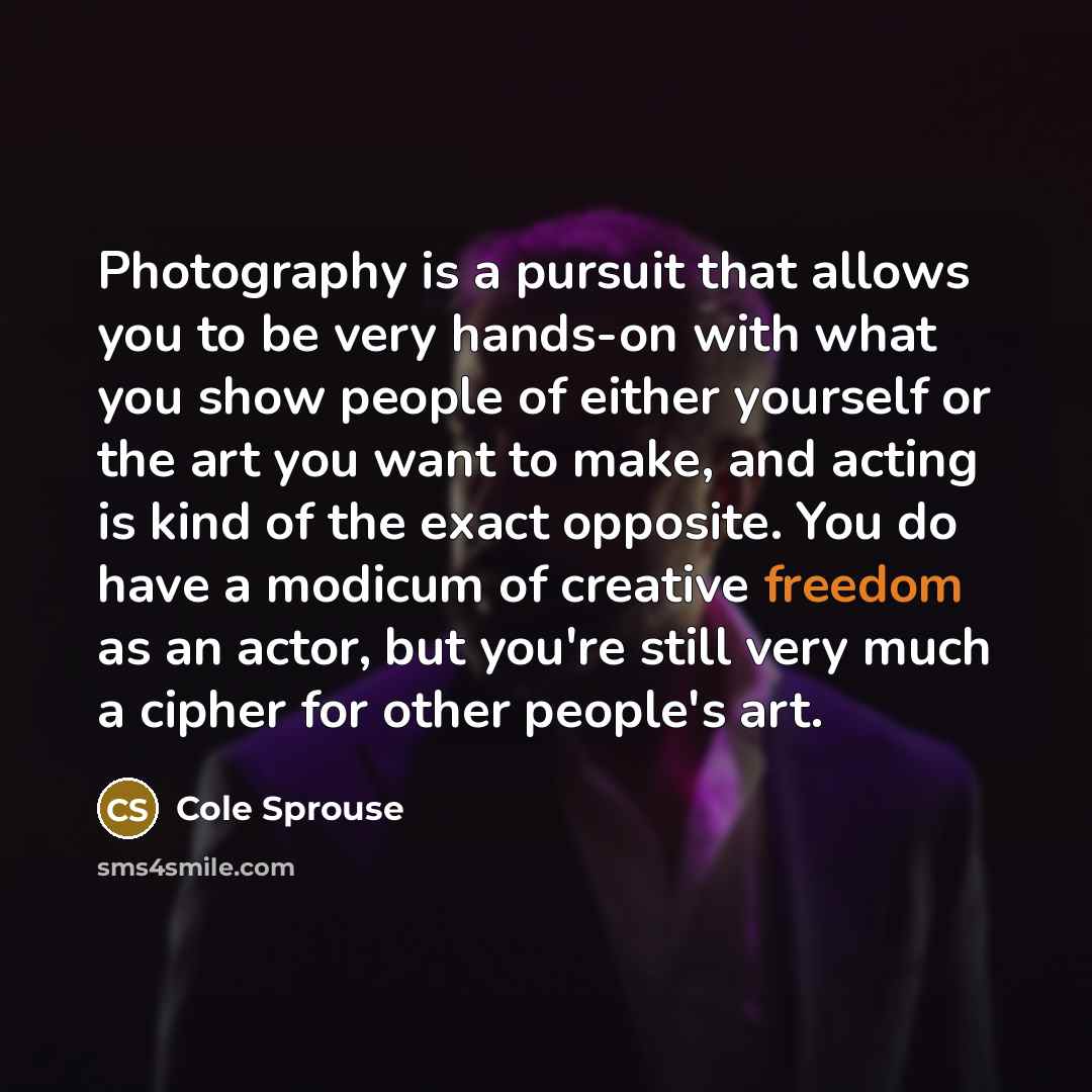 “Photography is a pursuit that allows you to be very hands-on with what you show people of either yourself or the art you want to make, and acting is kind of the exact opposite. You do have a modicum of creative freedom as an actor, but you're still very much a cipher for other people's art.” quote by Cole Sprouse
