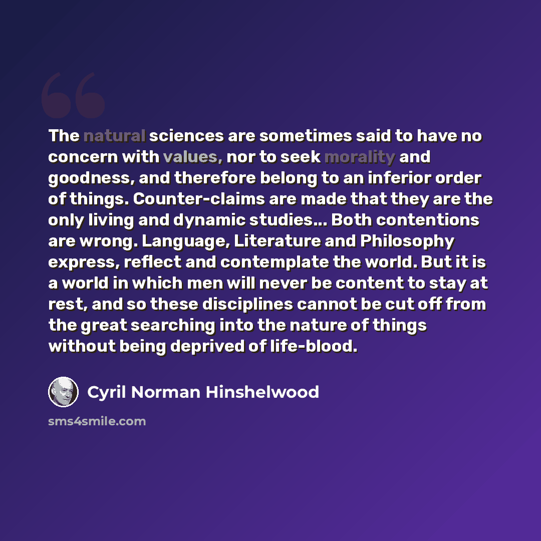 “The natural sciences are sometimes said to have no concern with values, nor to seek morality and goodness, and therefore belong to an inferior order of things. Counter-claims are made that they are the only living and dynamic studies... Both contentions are wrong. Language, Literature and…” quote by Cyril Norman Hinshelwood