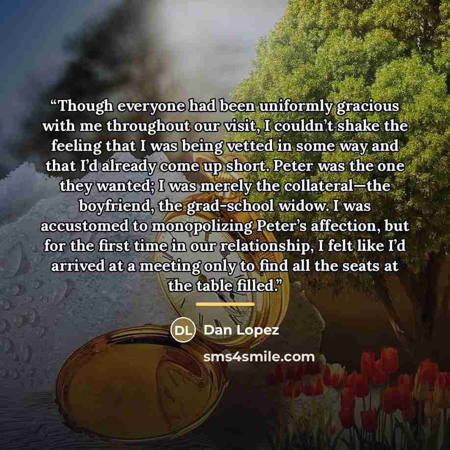 “Though everyone had been uniformly gracious with me throughout our visit, I couldn’t shake the feeling that I was being vetted in some way and that I’d already come up short. Peter was the one they wanted; I was merely the collateral—the boyfriend, the grad-school widow. I was accustomed to…” quote by Dan Lopez