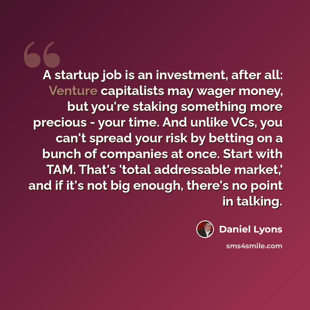 “A startup job is an investment, after all: Venture capitalists may wager money, but you're staking something more precious - your time. And unlike VCs, you can't spread your risk by betting on a bunch of companies at once. Start with TAM. That's 'total addressable market,' and if it's not big…” quote by Daniel Lyons