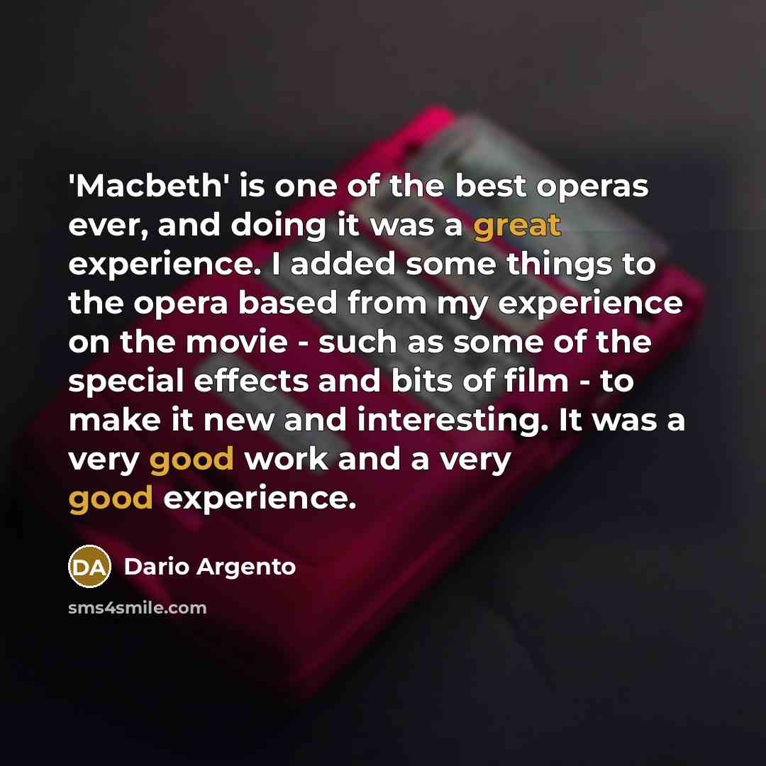 “'Macbeth' is one of the best operas ever, and doing it was a great experience. I added some things to the opera based from my experience on the movie - such as some of the special effects and bits of film - to make it new and interesting. It was a very good work and a very good experience.” quote by Dario Argento