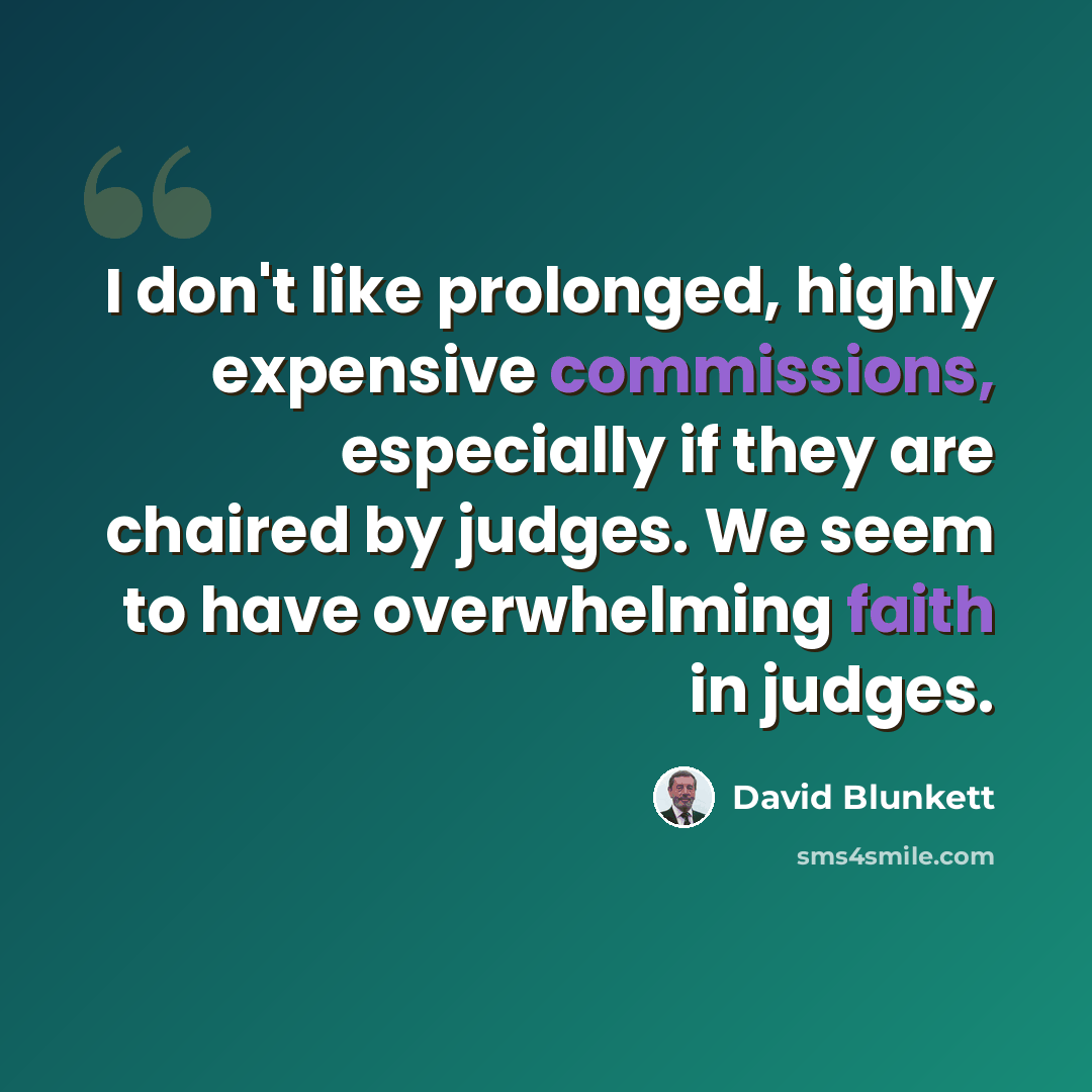 “I don't like prolonged, highly expensive commissions, especially if they are chaired by judges. We seem to have overwhelming faith in judges.” quote by David Blunkett
