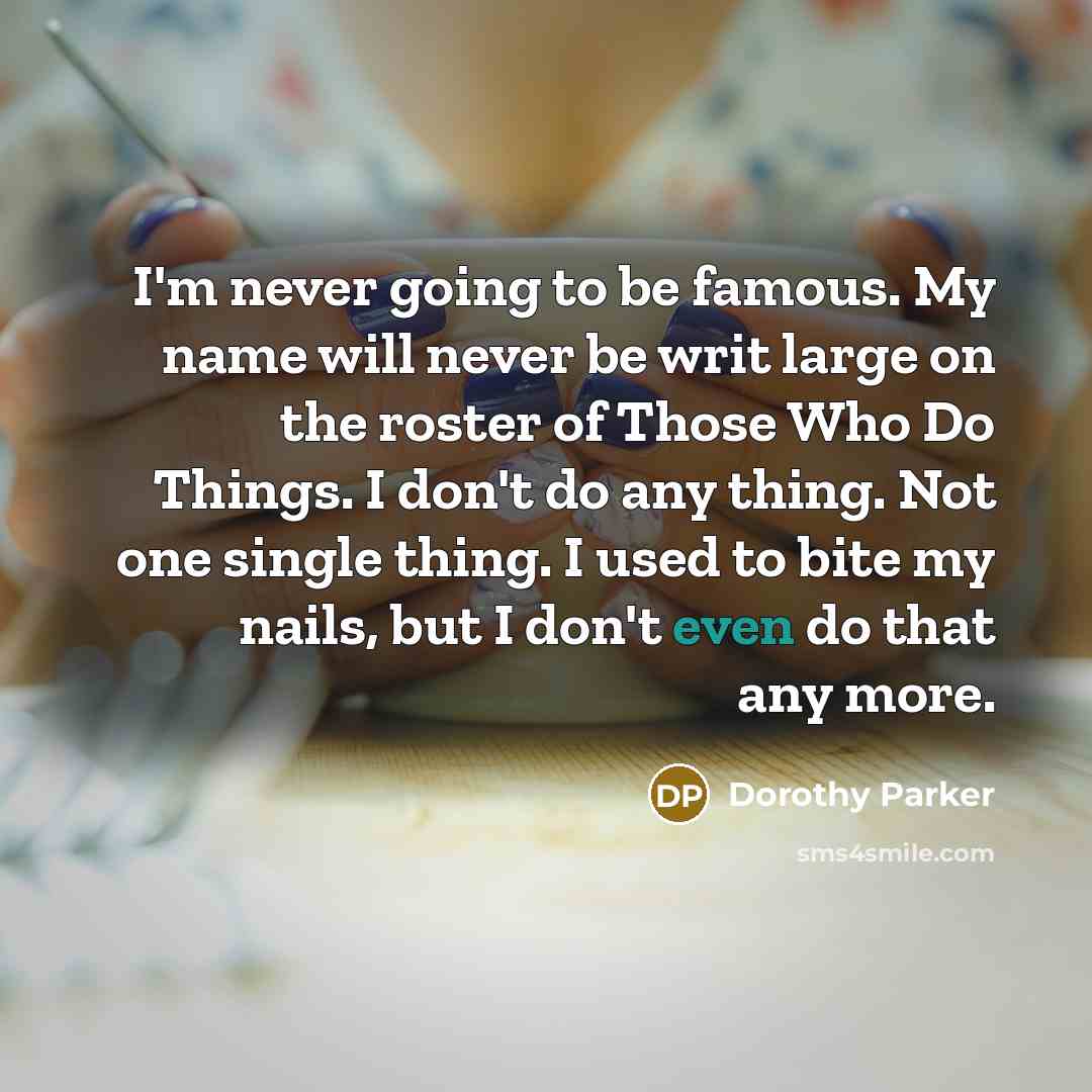 “I'm never going to be famous. My name will never be writ large on the roster of Those Who Do Things. I don't do any thing. Not one single thing. I used to bite my nails, but I don't even do that any more.” quote by Dorothy Parker