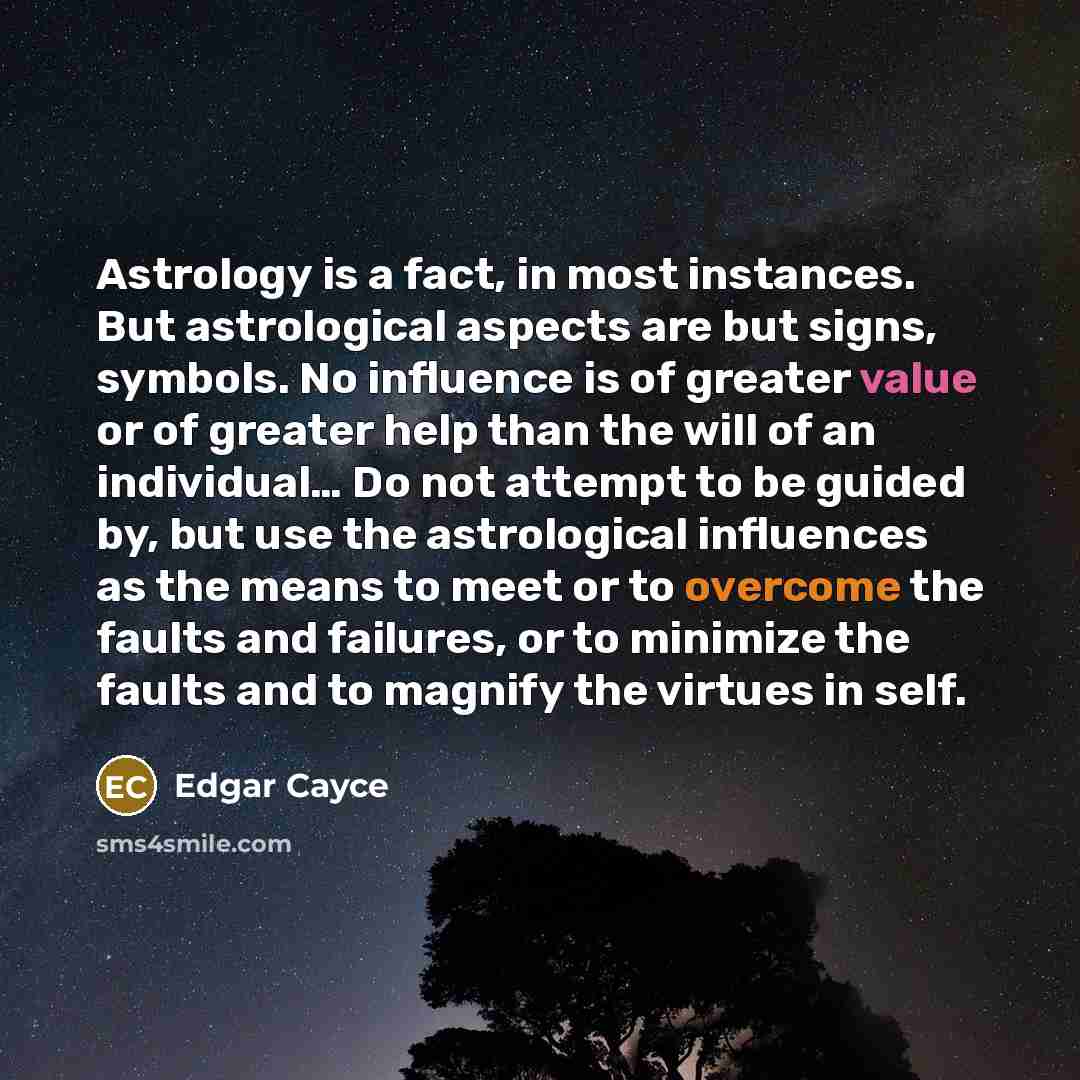 “Astrology is a fact, in most instances. But astrological aspects are but signs, symbols. No influence is of greater value or of greater help than the will of an individual… Do not attempt to be guided by, but use the astrological influences as the means to meet or to overcome the faults and…” quote by Edgar Cayce