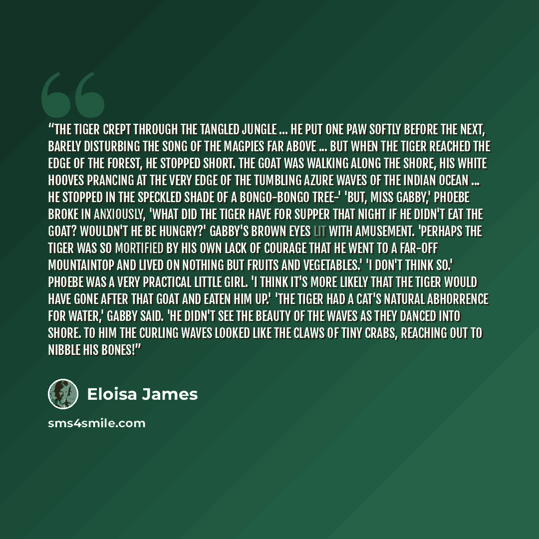 “The tiger crept through the tangled jungle ... He put one paw softly before the next, barely disturbing the song of the magpies far above ... But when the tiger reached the edge of the forest, he stopped short. The goat was walking along the shore, his white hooves prancing at the very edge of the…” quote by Eloisa James