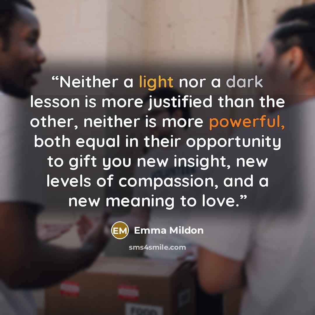 “Neither a light nor a dark lesson is more justified than the other, neither is more powerful, both equal in their opportunity to gift you new insight, new levels of compassion, and a new meaning to love.” quote by Emma Mildon