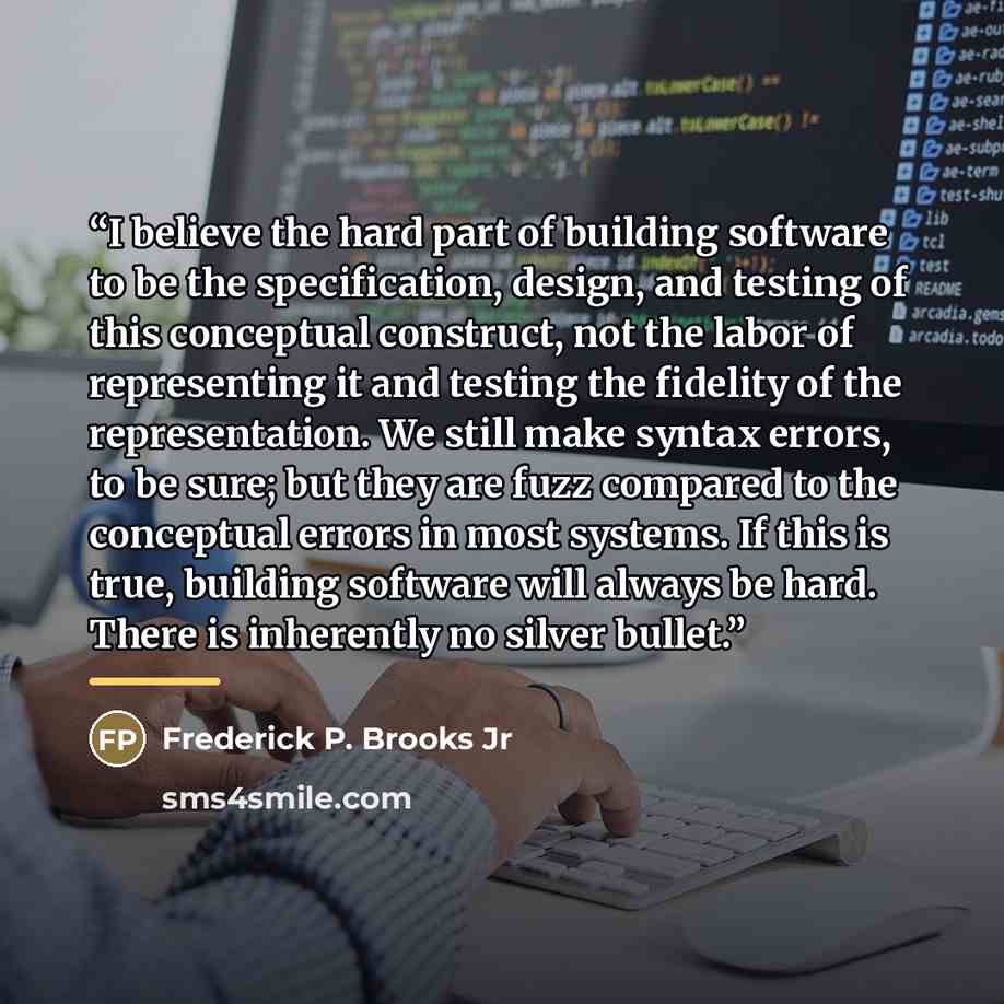 “I believe the hard part of building software to be the specification, design, and testing of this conceptual construct, not the labor of representing it and testing the fidelity of the representation. We still make syntax errors, to be sure; but they are fuzz compared to the conceptual errors in…” quote by Frederick P. Brooks Jr