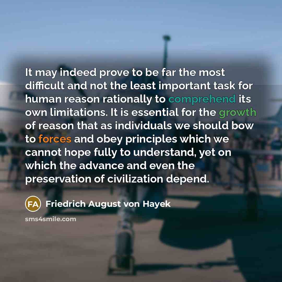 “It may indeed prove to be far the most difficult and not the least important task for human reason rationally to comprehend its own limitations. It is essential for the growth of reason that as individuals we should bow to forces and obey principles which we cannot hope fully to understand, yet on…” quote by Friedrich August von Hayek