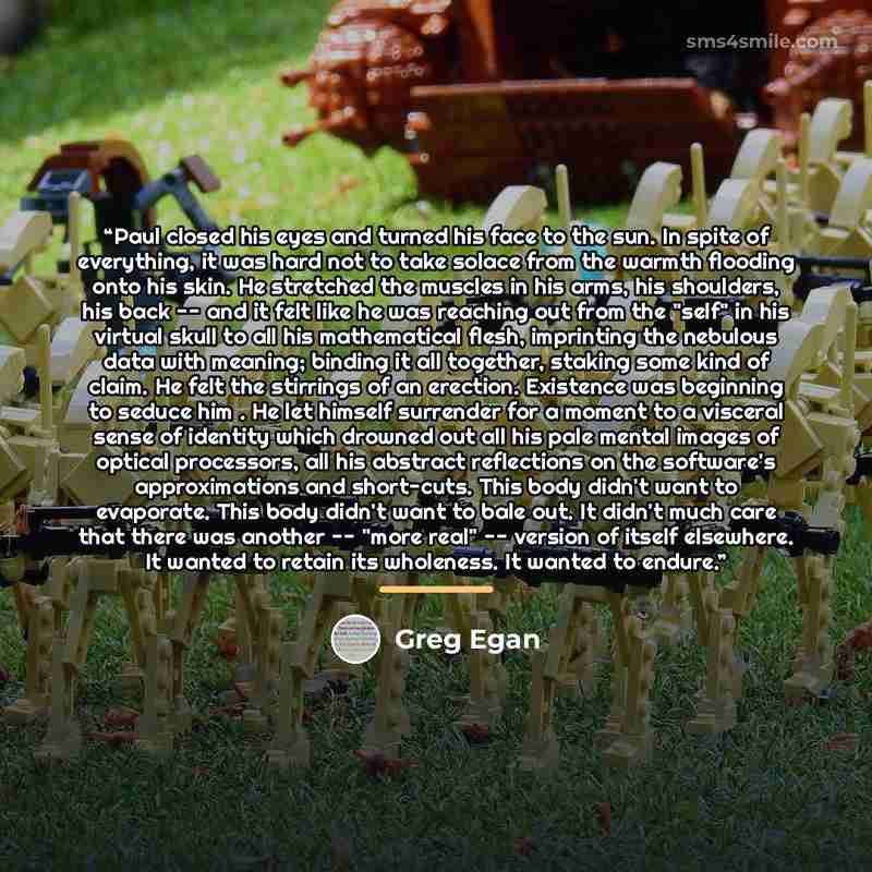 “Paul closed his eyes and turned his face to the sun. In spite of everything, it was hard not to take solace from the warmth flooding onto his skin. He stretched the muscles in his arms, his shoulders, his back -- and it felt like he was reaching out from the "self" in his virtual skull to all his…” quote by Greg Egan