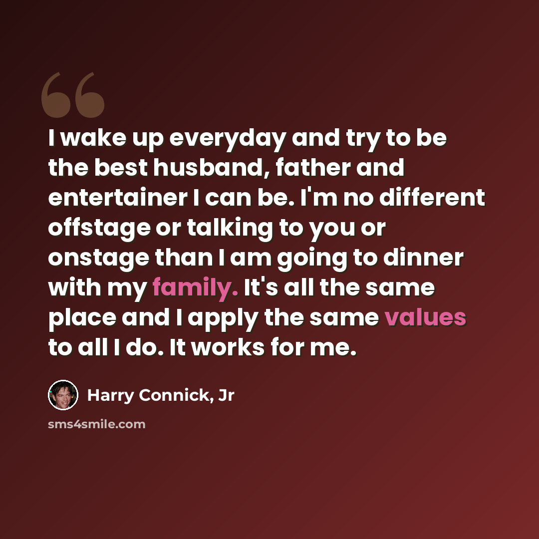 “I wake up everyday and try to be the best husband, father and entertainer I can be. I'm no different offstage or talking to you or onstage than I am going to dinner with my family. It's all the same place and I apply the same values to all I do. It works for me.” quote by Harry Connick, Jr