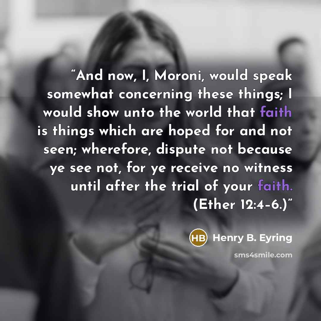 “And now, I, Moroni, would speak somewhat concerning these things; I would show unto the world that faith is things which are hoped for and not seen; wherefore, dispute not because ye see not, for ye receive no witness until after the trial of your faith. (Ether 12:4–6.)” quote by Henry B. Eyring